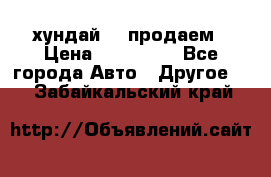 хундай 78 продаем › Цена ­ 650 000 - Все города Авто » Другое   . Забайкальский край